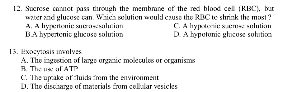 Sucrose cannot pass through the membrane of the red blood cell (RBC), but
water and glucose can. Which solution would cause the RBC to shrink the most ?
A. A hypertonic sucrosesolution C. A hypotonic sucrose solution
B.A hypertonic glucose solution D. A hypotonic glucose solution
13. Exocytosis involves
A. The ingestion of large organic molecules or organisms
B. The use of ATP
C. The uptake of fluids from the environment
D. The discharge of materials from cellular vesicles