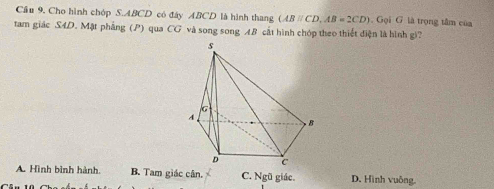 Cầu 9. Cho hình chóp S. ABCD có đáy ABCD là hình thang (ABparallel CD, AB=2CD). Gọi G là trọng tâm của
tam giác S4D. Mật phẳng (P) qua CG và song song AB cắt hình chóp theo thiết diện là hình gi?
A. Hình bình hành. B. Tam giác cân. C. Ngũ giác. D. Hình vuông.