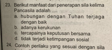 Berikut manfaat dari penerapan sila kelima
Pancasila adalah ....
a. hubungan dengan Tuhan terjaga
dengan baik
b. adanya kerukunan
c. tercapainya keputusan bersama
d. tidak terjadi ketimpangan sosial
24. Contoh perilaku yang sesuai dengan sila