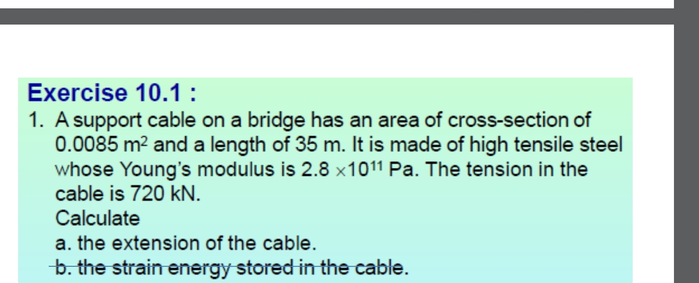 A support cable on a bridge has an area of cross-section of
0.0085m^2 and a length of 35 m. It is made of high tensile steel 
whose Young's modulus is 2.8* 10^(11)Pa. The tension in the 
cable is 720 kN. 
Calculate 
a. the extension of the cable. 
b. the strain energy stored in the cable.