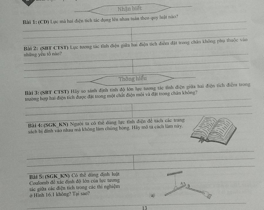 Nhận biết 
_ 
_ Bài 1: (CD) Lực mà hai điện tích tác dụng lên nhau tuân theo quy luật nào? 
_ 
_ 
Bài 2: (SBT CTST) Lực tương tác tĩnh điện giữa hai điện tích điểm đặt trong chân không phụ thuộc vào 
_những yếu tố nào? 
_ 
_ 
Thông hiểu 
Bài 3: (SBT CTST) Hãy so sánh định tính độ lớn lực tương tác tĩnh điện giữa hai điện tích điểm trong 
_ 
trường hợp hai điện tích được đặt trong một chất điện môi và đặt trong chân không? 
_ 
_ 
_ 
_ Bài 4: (SGK_KN) Người ta có thể dùng lực tĩnh điện để tách các trang 
sách bị dính vào nhau mà không làm chúng hóng. Hãy mô tả cách làm này. 
_ 
__ 
_ 
Bài 5: (SGK_KN) Có thể dùng định luật 
Coulomb đề xác định độ lớn của lực tương 
tác giữa các điện tích trong các thí nghiệm A B 
ở Hình 16.1 không? Tại sao? 
a) 
_ 
_ 
_ 
13