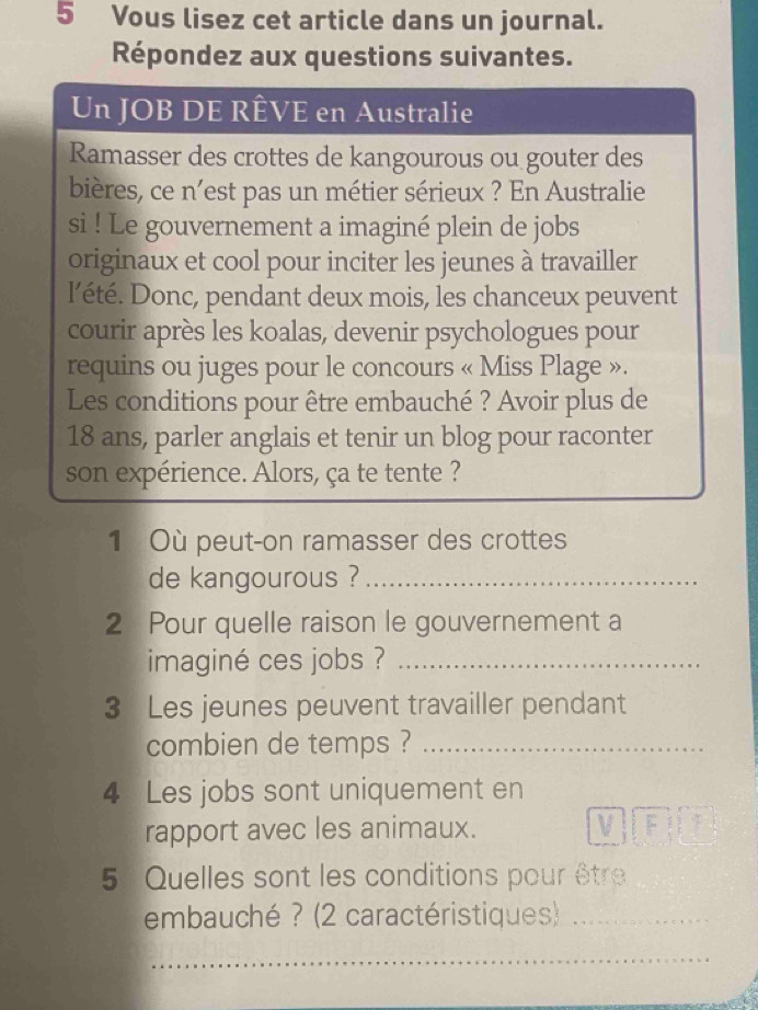 Vous lisez cet article dans un journal. 
Répondez aux questions suivantes. 
Un JOB DE RÊVE en Australie 
Ramasser des crottes de kangourous ou gouter des 
bières, ce n'est pas un métier sérieux ? En Australie 
si ! Le gouvernement a imaginé plein de jobs 
originaux et cool pour inciter les jeunes à travailler 
l’été. Donc, pendant deux mois, les chanceux peuvent 
courir après les koalas, devenir psychologues pour 
requins ou juges pour le concours « Miss Plage ». 
Les conditions pour être embauché ? Avoir plus de
18 ans, parler anglais et tenir un blog pour raconter 
son expérience. Alors, ça te tente ? 
1 Où peut-on ramasser des crottes 
de kangourous ?_ 
2 Pour quelle raison le gouvernement a 
imaginé ces jobs ?_ 
3 Les jeunes peuvent travailler pendant 
combien de temps ?_ 
4 Les jobs sont uniquement en 
rapport avec les animaux. VIFT 
5 Quelles sont les conditions pour être 
embauché ? (2 caractéristiques)_ 
_