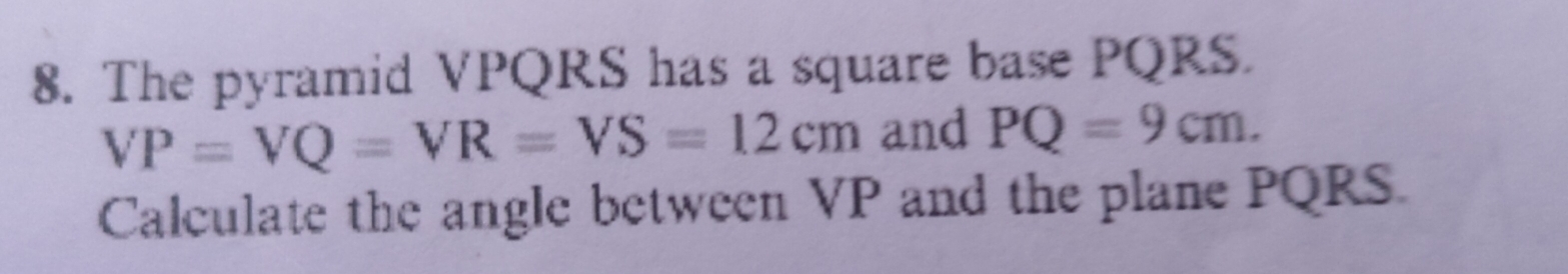 The pyramid VPQRS has a square base PQRS.
VP=VQ=VR=VS=12cm and PQ=9cm. 
Calculate the angle between VP and the plane PQRS.