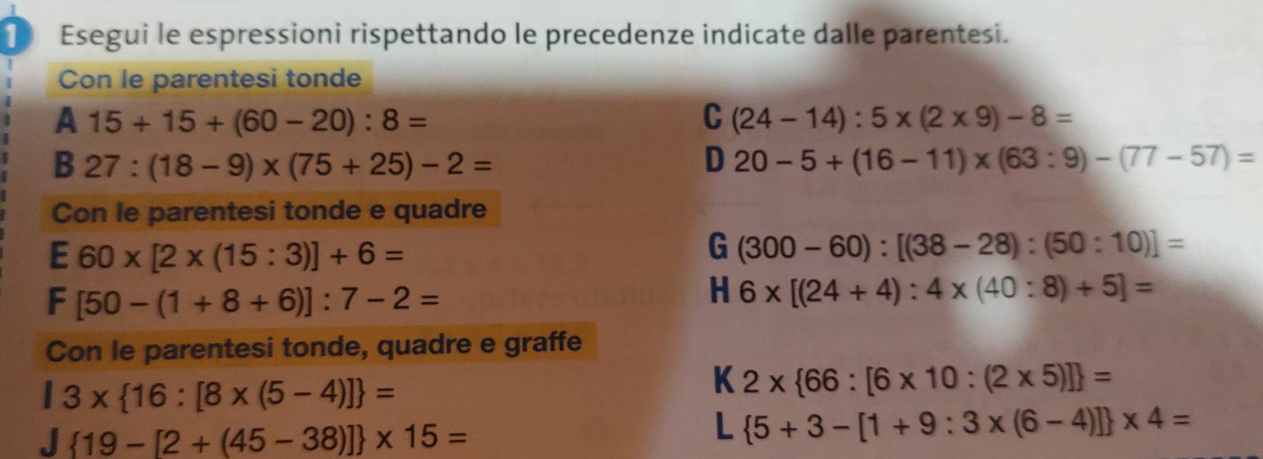 Esegui le espressioni rispettando le precedenze indicate dalle parentesi. 
Con le parentesi tonde 
A 15+15+(60-20):8=
C (24-14):5* (2* 9)-8=
B 27:(18-9)* (75+25)-2=
D 20-5+(16-11)* (63:9)-(77-57)=
Con le parentesi tonde e quadre
60* [2* (15:3)]+6=
=
G (300-60):[(38-28):(50:10)]=
F [50-(1+8+6)]:7-2=
H 6* [(24+4):4* (40:8)+5]=
Con le parentesi tonde, quadre e graffe
13*  16:[8* (5-4)] =
K 2*  66:[6* 10:(2* 5)] =
 19-[2+(45-38)] * 15=
L  5+3-[1+9:3* (6-4)] * 4=