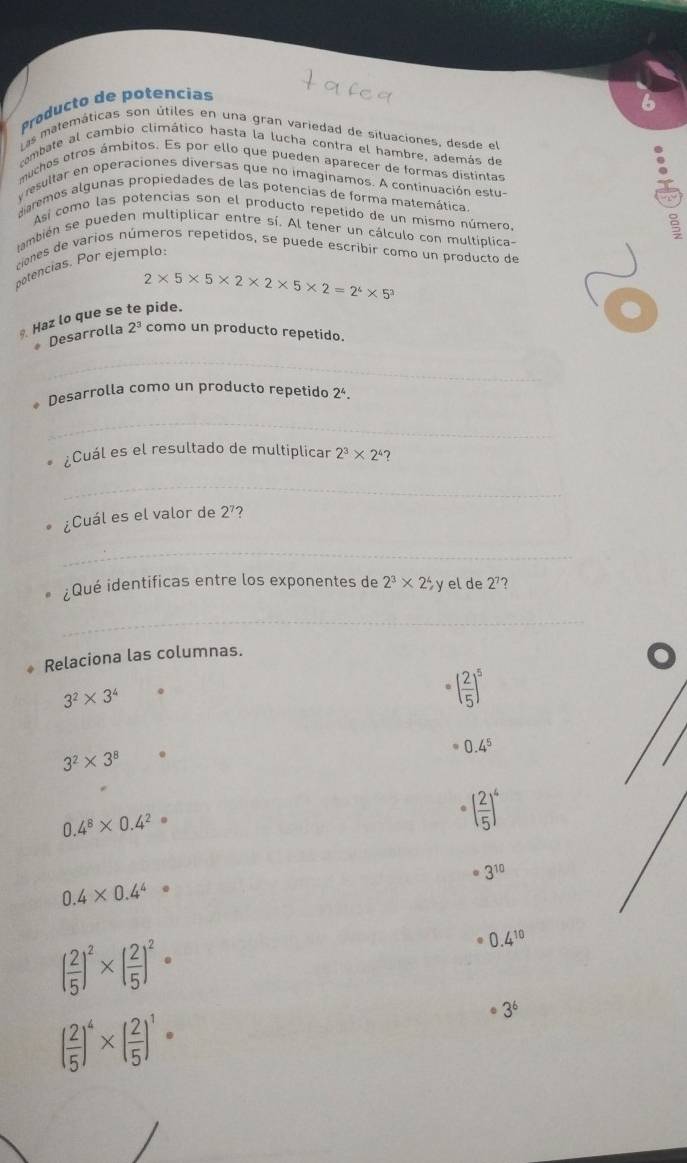 Producto de potencias
6
Las matemáticas son útiles en una gran variedad de situaciones, desde el
cambate al cambio climático hasta la lucha contra el hambre, además de
muchos otros ámbitos. Es por ello que pueden aparecer de formas distintas
yresultar en operaciones diversas que no imaginamos. A continuación estu-
diarmos algunas propiedades de las potencias de forma matemática
Así como las potencias son el producto repetido de un mismo número.
también se pueden multiplicar entre sí. Al tener un cálculo con multíplica-
ciones de varios números repetidos, se puede escribir como un producto de
potencias. Por ejemplo:
2* 5* 5* 2* 2* 5* 2=2^4* 5^3
Haz lo que se te pide.
Desarrolla 2^3 como un producto repetido.
_
Desarrolla como un producto repetido 2^4.
_
¿Cuál es el resultado de multiplicar 2^3* 2^4 ?
_
¿Cuál es el valor de 2^7 2
_
¿Qué identificas entre los exponentes de 2^3* 2^4,) y el de 2^7 ?
_
Relaciona las columnas.
3^2* 3^4 。
( 2/5 )^5
3^2* 3^8.
0.4^5
0.4^8* 0.4^2
( 2/5 )^4
3^(10)
0.4* 0.4^4
( 2/5 )^2* ( 2/5 )^2·
0.4^(10)
( 2/5 )^4* ( 2/5 )^1·
3^6