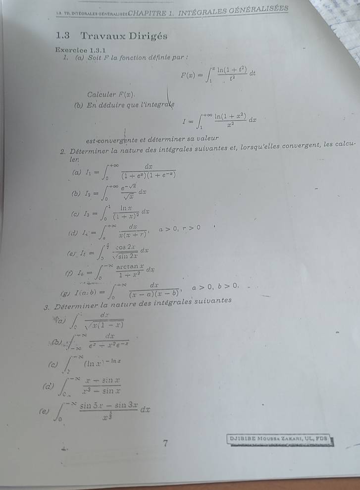 L8 . TD, Intéorales générAliseeCHAPITRE 1. INtéGRALES GéNÉRALISÉes
1.3 Travaux Dirigés
Exercice 1,3.1
1. (a) Soit F la fonction définie par :
F(x)=∈t _1^(xfrac ln (1+t^2))t^2dt
Calculer F(x).
(b) En déduire que l'integrale
I=∈t _1^((+∈fty)frac ln (1+x^2))x^2dx
est convergente et déterminer sa valeur
2. Déterminer la nature des intégrales suivantes et, lorsqu'elles convergent, les calcu-
Ien
(a) I_1=∈t _0^((+∈fty)frac dx)(1+e^x)(1+e^(-x))
(b) I_2=∈t _0^((+∈fty)frac e^-sqrt(x))sqrt(x)dx
(c) I_3=∈t _0^(1frac ln x)(1+x)^2dx
(d) I_4=∈t _a^((+∈fty)frac dx)x(x+r),a>0,r>0
(e)"、 I_4=∈t _0^((frac π)4) cos 2x/sqrt(sin 2x) dx
(1) I_6=∈t _0^((-π)frac arctan x)1+x^2dx
(g) f(a,b)=∈t _0^((-∈fty)frac dx)(x-a)(x-b),a>0,b>0, □ 
3. Déterminer la nature des intégrales suivantes
fa) ∈t _0^(2frac dx)sqrt(x(1-x))
(b) surd ∈t _(-∈fty)^(-∈fty) dx/e^x+x^2e^(-x) 
(c) ∈t _sqrt(2)^-∈fty (ln x)^-ln x
(d) ∈t _0^((-∈fty)frac x-sin x)x^3-sin x
(e) ∈t _0^((-N)frac sin 5x-sin 3x)x^(frac 5)3dx
7
DJIbIbé Moussa Zakari, UL, FDS