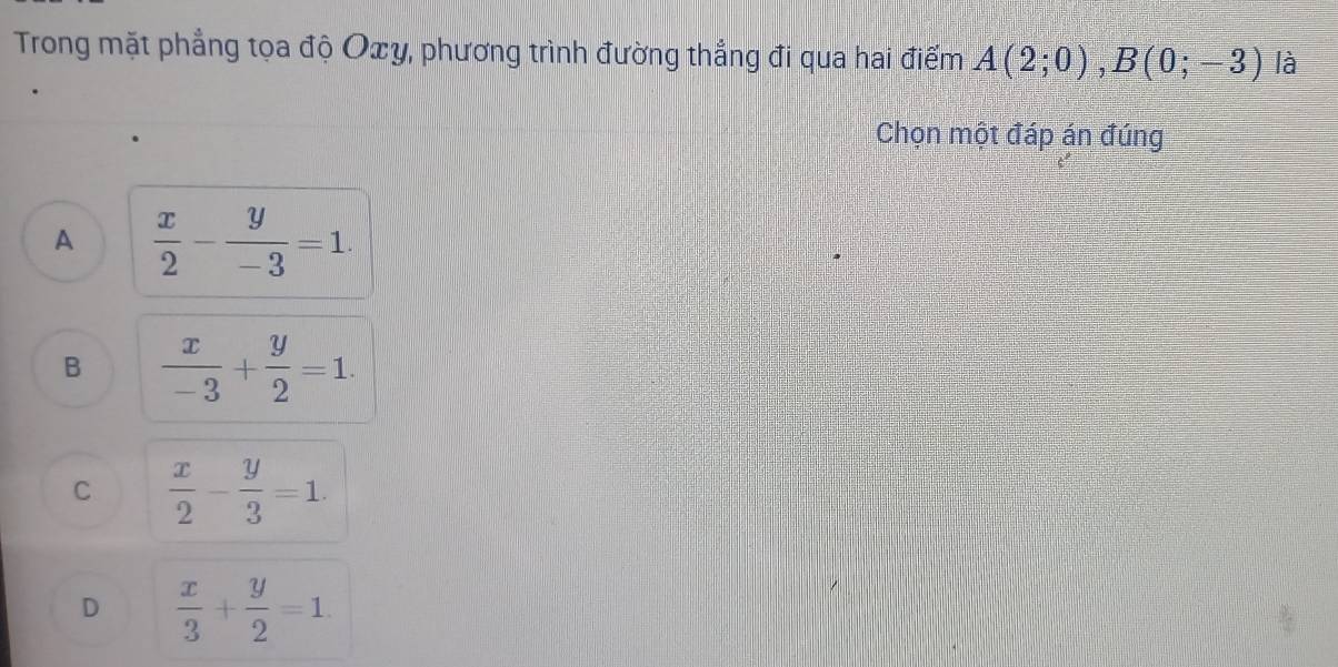 Trong mặt phẳng tọa độ Oxy, phương trình đường thẳng đi qua hai điểm A(2;0), B(0;-3) là
Chọn một đáp án đúng
A  x/2 - y/-3 =1.
B  x/-3 + y/2 =1.
C  x/2 - y/3 =1.
D  x/3 + y/2 =1.