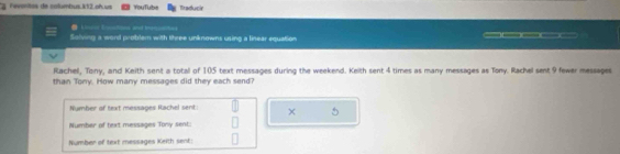 Favartos de columbus 112 on us YouTube Traducir 
R t 
Solving a word problem with three unknowns using a linear equation _____ 
Rachel, Tony, and Keith sent a total of 105 text messages during the weekend. Keith sent 4 times as many messages as Tony. Rachel sent 9 fewer messages 
than Tony. How many messages did they each send? 
Number of text messages Rachel sent × 5 
Number of text messages Tony sent: 
Number of text messages Keith sent: