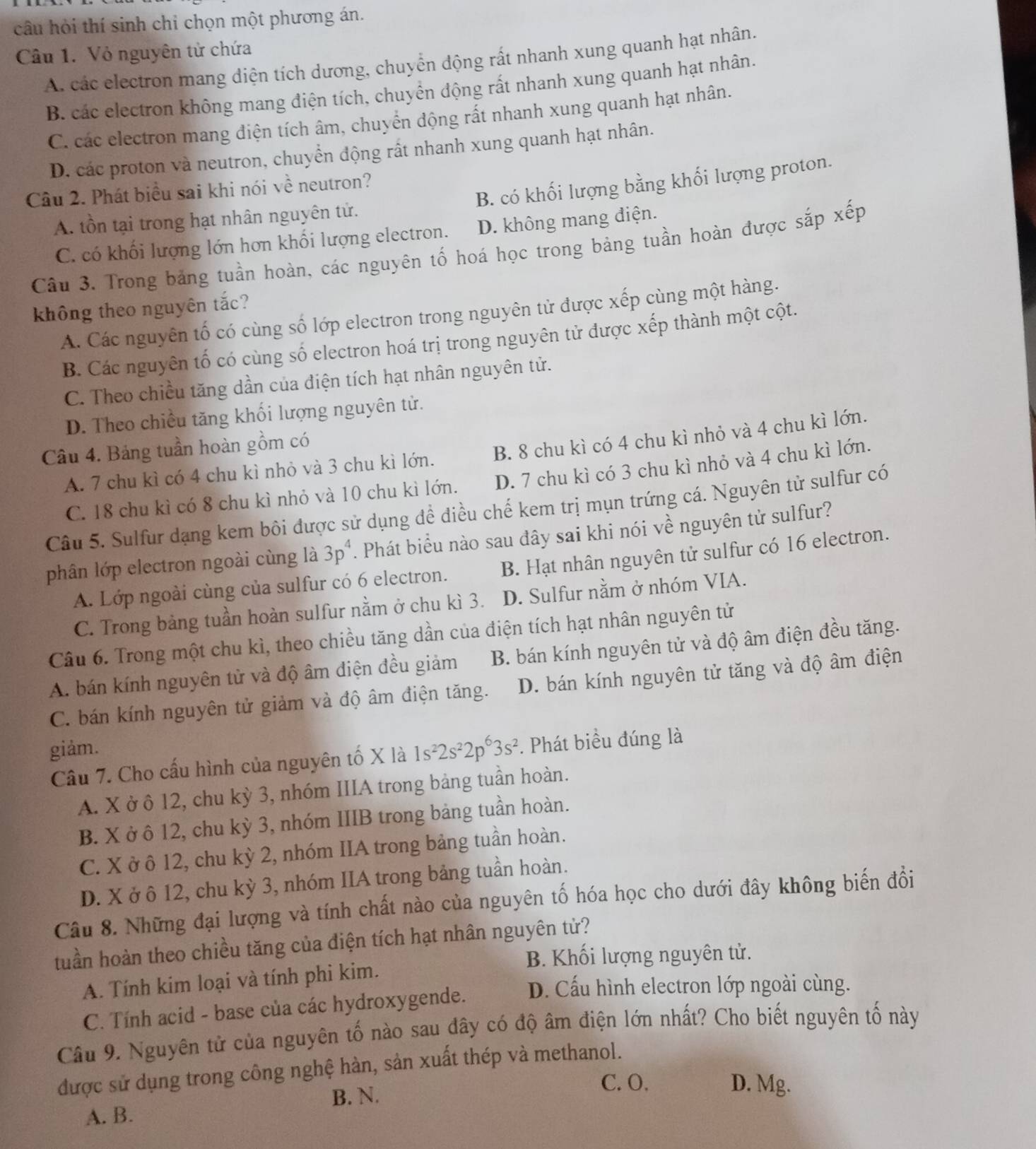 câu hỏi thí sinh chỉ chọn một phương án.
Câu 1. Vỏ nguyên tử chứa
A. các electron mang diện tích dương, chuyển động rất nhanh xung quanh hạt nhân.
B các electron không mang điện tích, chuyển động rất nhanh xung quanh hạt nhân.
C. các electron mang điện tích âm, chuyển động rất nhanh xung quanh hạt nhân.
D. các proton và neutron, chuyển động rất nhanh xung quanh hạt nhân.
B. có khối lượng bằng khối lượng proton.
Câu 2. Phát biểu sai khi nói về neutron?
A. tồn tại trong hạt nhân nguyên tử.
C. có khối lượng lớn hơn khối lượng electron. D. không mang điện.
Câu 3. Trong bảng tuần hoàn, các nguyên tố hoá học trong bảng tuần hoàn được sắp xếp
không theo nguyên tắc?
A. Các nguyên tố có cùng số lớp electron trong nguyên tử được xếp cùng một hàng.
B. Các nguyên tố có cùng số electron hoá trị trong nguyên tử được xếp thành một cột.
C. Theo chiều tăng dần của điện tích hạt nhân nguyên tử.
D. Theo chiều tăng khối lượng nguyên tử.
Câu 4. Bảng tuần hoàn gồm có
A. 7 chu kì có 4 chu kì nhỏ và 3 chu kì lớn. B. 8 chu kì có 4 chu kì nhỏ và 4 chu kì lớn.
C. 18 chu kì có 8 chu kì nhỏ và 10 chu kì lớn. D. 7 chu kì có 3 chu kì nhỏ và 4 chu kì lớn.
Câu 5. Sulfur dạng kem bôi được sử dụng đề điều chế kem trị mụn trứng cá. Nguyên tử sulfur có
phân lớp electron ngoài cùng là 3p^4. Phát biểu nào sau đây sai khi nói về nguyên tử sulfur?
A. Lớp ngoài cùng của sulfur có 6 electron. B. Hạt nhân nguyên tử sulfur có 16 electron.
C. Trong bảng tuần hoàn sulfur nằm ở chu kì 3. D. Sulfur nằm ở nhóm VIA.
Câu 6. Trong một chu kì, theo chiều tăng dần của điện tích hạt nhân nguyên tử
A. bán kính nguyên tử và độ âm điện đều giảm B. bán kính nguyên tử và độ âm điện đều tăng.
C. bán kính nguyên tử giảm và độ âm điện tăng. D. bán kính nguyên tử tăng và độ âm điện
giảm.
Câu 7. Cho cấu hình của nguyên tố X là 1s^22s^22p^63s^2. Phát biều đúng là
A. X ở ô 12, chu kỳ 3, nhóm IIIA trong bảng tuần hoàn.
B. X ở ô 12, chu kỳ 3, nhóm IIIB trong bảng tuần hoàn.
C. X ở ô 12, chu kỳ 2, nhóm IIA trong bảng tuần hoàn.
D. X ở ô 12, chu kỳ 3, nhóm IIA trong bảng tuần hoàn.
Câu 8. Những đại lượng và tính chất nào của nguyên tố hóa học cho dưới đây không biến đổi
tuần hoàn theo chiều tăng của điện tích hạt nhân nguyên tử?
B. Khối lượng nguyên tử.
A. Tính kim loại và tính phi kim.
C. Tính acid - base của các hydroxygende. D. Cấu hình electron lớp ngoài cùng.
Cầu 9. Nguyên tử của nguyên tố nào sau đây có độ âm điện lớn nhất? Cho biết nguyên tố này
được sử dụng trong công nghệ hàn, sản xuất thép và methanol.
B. N.
C. O. D. Mg.
A. B.