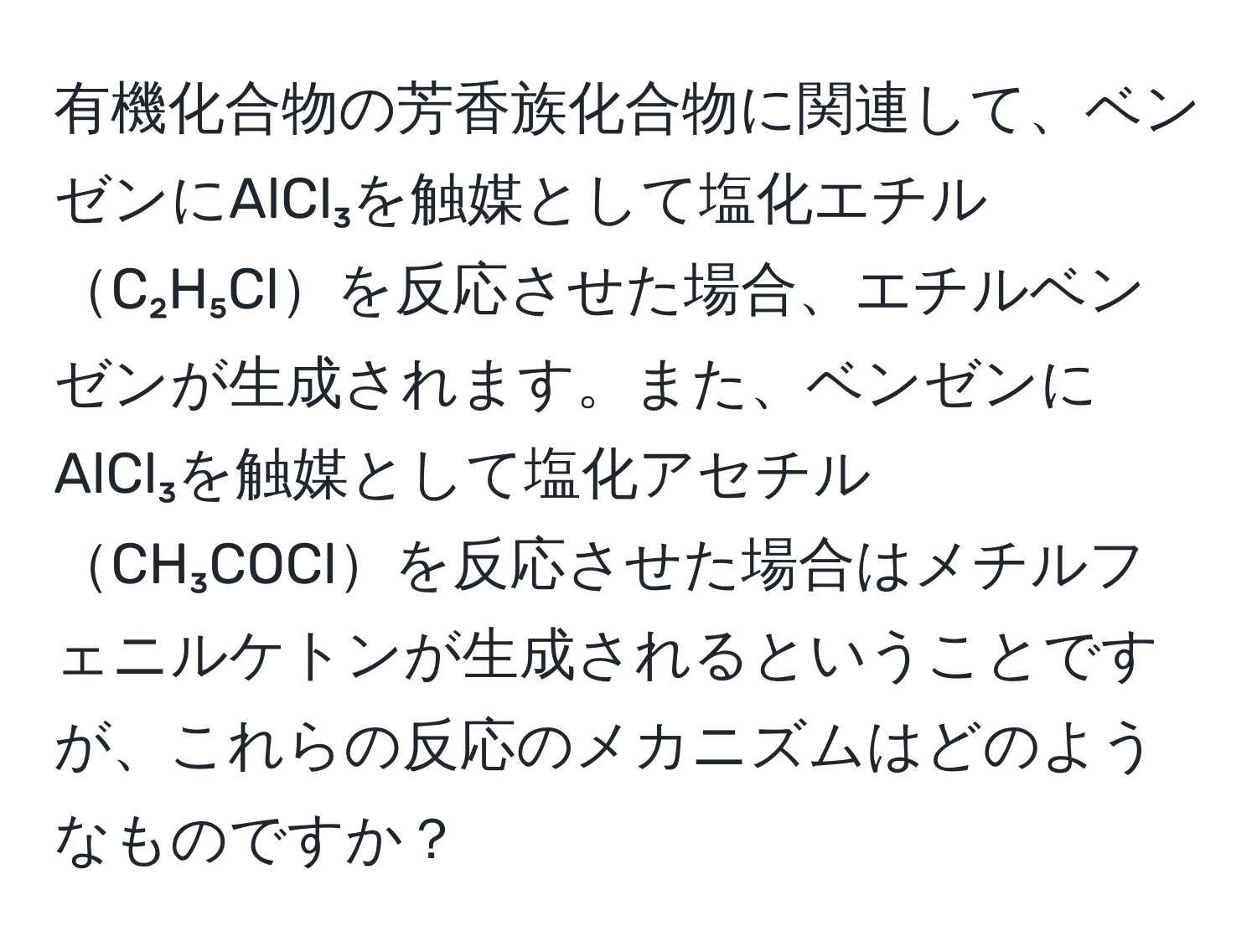 有機化合物の芳香族化合物に関連して、ベンゼンにAlCl₃を触媒として塩化エチルC₂H₅Clを反応させた場合、エチルベンゼンが生成されます。また、ベンゼンにAlCl₃を触媒として塩化アセチルCH₃COClを反応させた場合はメチルフェニルケトンが生成されるということですが、これらの反応のメカニズムはどのようなものですか？