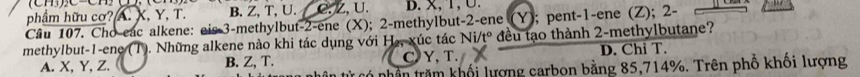 phẩm hữu cơ? A. X, Y, T. B. Z, T, U. C. Z, U. D. X, T, ∪ 
Câu 107. Cho eac alkene: eis -3 -methylbut -2 -ene (X); 2 -methylbut -2 -ene (Y); pent -1 -ene (Z); 2 -
methylbut -1 -ene (T). Những alkene nào khi tác dụng với H₂, xúc tác Ni/t° đều tạo thành 2 -methylbutane?
A. X, Y, Z. B. Z, T. C Y, T. D. Chỉ T.
từ có nhân trăm khối lượng carbon bằng 85,714%. Trên phố khối lượng