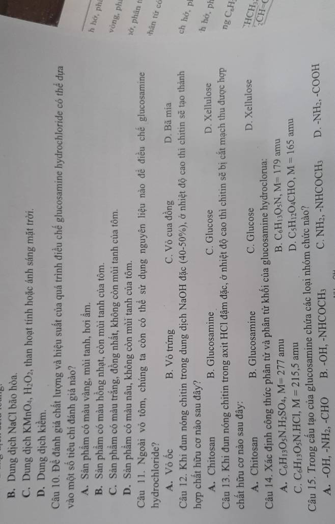 B. Dung dịch NaCl bão hòa.
C. Dung djch KMnO_4,H_2O_2 , than hoạt tính hoặc ánh sáng mặt trời.
D. Dung dịch kiểm.
Câu 10. Để đánh giá chất lượng và hiệu suất của quá trình điều chế glucosamine hydrochloride có thể dựa
vào một số tiêu chí đánh giá nào?
A. Sản phầm có màu vàng, mùi tanh, hơi ẩm.
h hớ, phí
B. Sản phầm có màu hồng nhạt, còn mùi tanh của tôm.
C. Sản phẩm có màu trắng, đồng nhất, không còn mùi tanh của tôm.
vòng,ph
D. Sản phầm có màu nâu, không còn mùi tanh của tôm.
1ở, phân t
Câu 11. Ngoài vỏ tôm, chúng ta còn có thể sử dụng nguyên liệu nào đề điều chế glucosamine
hydrochloride?
hān tứ có
A. Vỏ ốc B. Vò trứng C. Vỏ cua đồng D. Bã mia
Câu 12. Khi đun nóng chitin trong dung dịch NaOH đặc (40-50%), ở nhiệt độ cao thì chitin sẽ tạo thành ch hở, p
hợp chất hữu cơ nào sau đây?
A. Chitosan B. Glucosamine C. Glucose D. Xellulose
h hở, ph
Câu 13. Khi đun nóng chitin trong axit HCl đậm đặc, ở nhiệt độ cao thì chitin sẽ bị cắt mạch thu được hợp ng C_nH
chất hữu cơ nào sau đây:
A. Chitosan B. Glucosamine C. Glucose D. Xellulose 4 10 L、
Câu 14. Xác định công thức phân tử và phân tử khối của glucosamine hydroclorua: _2CH=0
A. C_6H_13O_5N.H_2SO_4,M=277amu B. C_6H_13O_5N,M=179 amu
C. C_6H_13O_5N.HCl,M=215,5amu D. C_5H_12O_4CHO,M=165amu
Câu 15. Trong cấu tạo của glucosamine chứa các loại nhóm chức nào?
A. -OH -NH_2 , -CHO B. -C H,-NHCOCH_3 C. NH_2,-NHCOCH_3 D. -NH_2, -COOH