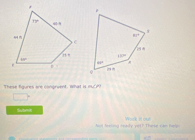 These figures are congruent. What is m∠ P ?
□°
Submit
Work it out
Not feeling ready yet? These can help:
Congrence statements and corresponding parts  Lesson: Consriencé