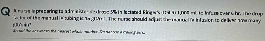 A nurse is preparing to administer dextrose 5% in lactated Ringer's (D5LR) 1,000 mL to infuse over 6 hr. The drop 
factor of the manual IV tubing is 15 gtt/mL. The nurse should adjust the manual IV infusion to deliver how many
gtt/min? 
Round the answer to the nearest whole number. Do not use a trailing zero.