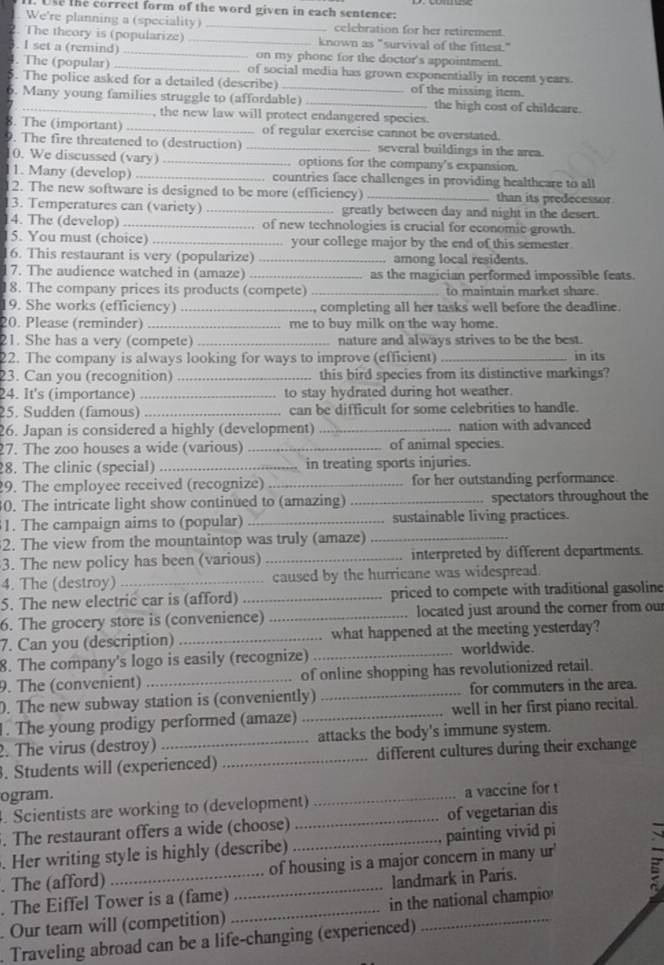 Use the correct form of the word given in each sentence:
We're planning a (speciality) _celebration for her retirement.
2. The theory is (popularize) _known as "survival of the fittest."
. I set a (remind) _on my phone for the doctor's appointment.
4. The (popular) _of social media has grown exponentially in recent years.
5. The police asked for a detailed (describe) of the missing iter.
6. Many young families struggle to (affordable) _the high cost of childcare.
, the new law will protect endangered species.
8. The (important) _of regular exercise cannot be overstated.
9. The fire threatened to (destruction) _several buildings in the area.
0. We discussed (vary) _ options for the company's expansion.
1. Many (develop) _countries face challenges in providing healthcare to all
2. The new software is designed to be more (efficiency) _than its predecessor
3. Temperatures can (variety) _greatly between day and night in the desert.
4. The (develop) _of new technologies is crucial for economic growth.
15. You must (choice) _your college major by the end of this semester
6. This restaurant is very (popularize) _ among local residents.
7. The audience watched in (amaze) _as the magician performed impossible feats.
18. The company prices its products (compete) _to maintain market share.
9. She works (efficiency) _., completing all her tasks well before the deadline.
20. Please (reminder) _me to buy milk on the way home.
21. She has a very (compete) _nature and always strives to be the best.
22. The company is always looking for ways to improve (efficient) _in its
23. Can you (recognition) _this bird species from its distinctive markings?
24. It's (importance) _to stay hydrated during hot weather.
25. Sudden (famous) _can be difficult for some celebrities to handle.
26. Japan is considered a highly (development) _nation with advanced
7. The zoo houses a wide (various) _of animal species.
8. The clinic (special) _in treating sports injuries.
9. The employee received (recognize) _for her outstanding performance.
0. The intricate light show continued to (amazing) _spectators throughout the
1. The campaign aims to (popular) _sustainable living practices.
2. The view from the mountaintop was truly (amaze)_
3. The new policy has been (various) _. interpreted by different departments.
4. The (destroy) _caused by the hurricane was widespread.
5. The new electric car is (afford) _priced to compete with traditional gasoline
6. The grocery store is (convenience) _located just around the corner from our
7. Can you (description) _what happened at the meeting yesterday?
8. The company's logo is easily (recognize) _worldwide.
9. The (convenient) _of online shopping has revolutionized retail.
. The new subway station is (conveniently) _for commuters in the area.
1. The young prodigy performed (amaze) _well in her first piano recital.
. The virus (destroy) attacks the body's immune system.
. Students will (experienced) _different cultures during their exchange
ogram.
. Scientists are working to (development) _a vaccine for t
, The restaurant offers a wide (choose) _of vegetarian dis
. Her writing style is highly (describe) _painting vivid pi
. The (afford) of housing is a major concern in many ur'
. The Eiffel Tower is a (fame) _landmark in Paris.
Our team will (competition) _in the national champio
. Traveling abroad can be a life-changing (experienced)