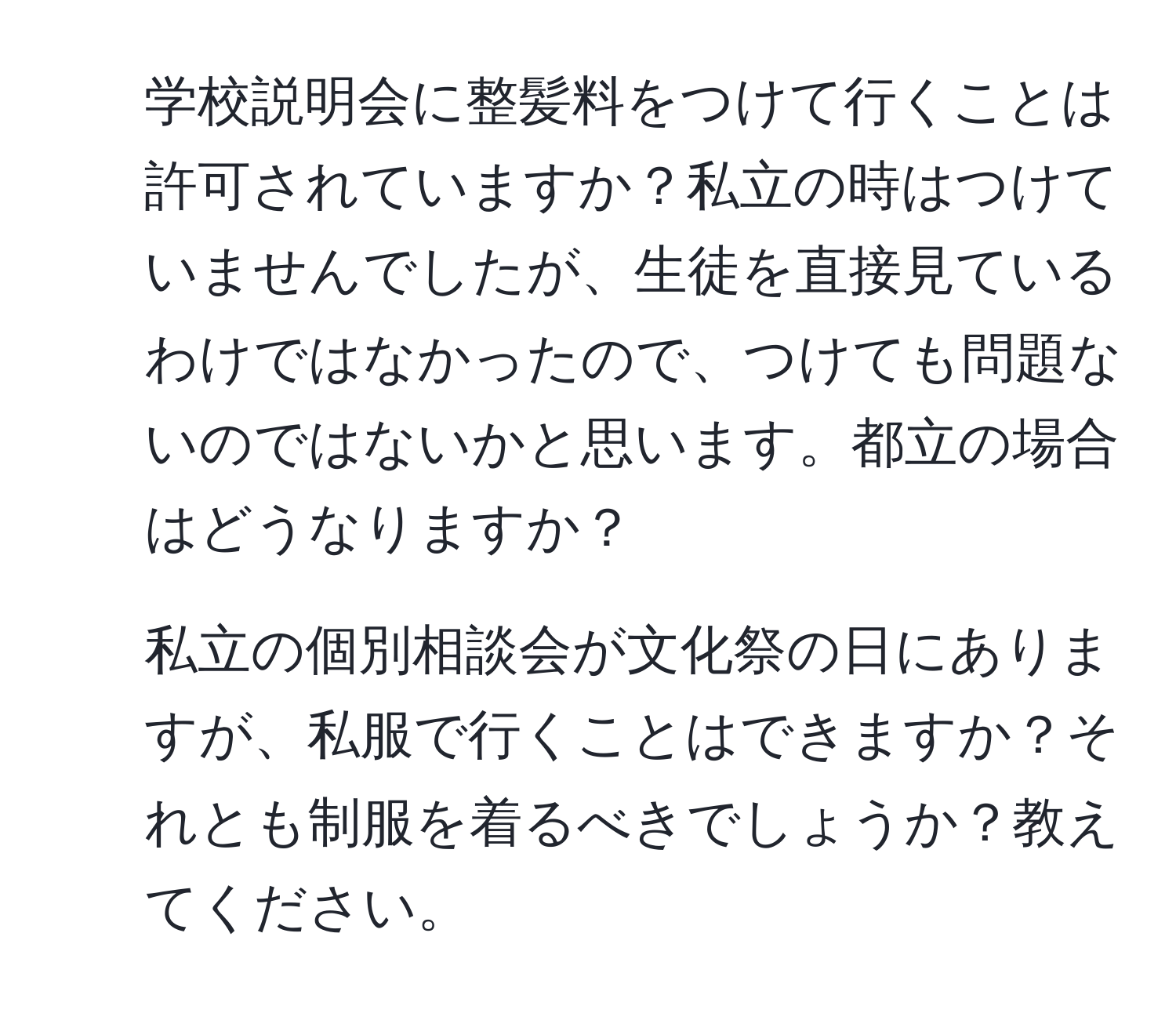 学校説明会に整髪料をつけて行くことは許可されていますか？私立の時はつけていませんでしたが、生徒を直接見ているわけではなかったので、つけても問題ないのではないかと思います。都立の場合はどうなりますか？

2. 私立の個別相談会が文化祭の日にありますが、私服で行くことはできますか？それとも制服を着るべきでしょうか？教えてください。