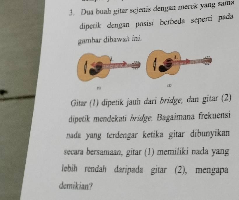 Dua buah gitar sejenis dengan merek yang sama 
dipetik dengan posisi berbeda seperti pada 
gambar dibawah ini. 
(1) (2) 
Gitar (1) dipetik jauh dari bridge, dan gitar (2) 
dipetik mendekati bridge. Bagaimana frekuensi 
nada yang terdengar ketika gitar dibunyikan 
secara bersamaan, gitar (1) memiliki nada yang 
lebih rendah daripada gitar (2), mengapa 
demikian?