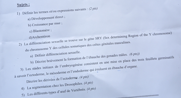 Sujets : 
1) Définir les termes et/ou expressions suivants : (2 pts) 
a) Développement direct ; 
b) Croissance par mue ; 
c) Blastomère ; 
d)Archentéron 
2) La différenciation sexuelle se trouve sur le gène SRY (Sex determining Region of the Y chromosome) 
du chromosome Y des cellules somatiques des crêtes génitales masculines. 
a) Définir différenciation sexuelle. 
b) Décrire brièvement la formation de l’ébauche des gonades mâles. (6 pts)) 
3) Les stades initiaux de l'embryogénèse consistent en une mise en place des trois feuillets germinatifs 
à savoir l'ectoderme, le mésoderme et l'endoderme qui évoluent en ébauche d'organe. 
Décrire les dérivées de l'ectoderme. (4 pts) 
4) La segmentation chez les Drosophiles. (4 pts) 
5) Les différents types d'œuf de Vertébrés. (4 pts)