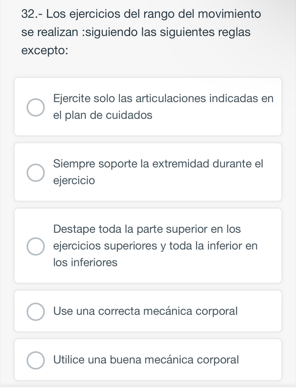 32.- Los ejercicios del rango del movimiento
se realizan :siguiendo las siguientes reglas
excepto:
Ejercite solo las articulaciones indicadas en
el plan de cuidados
Siempre soporte la extremidad durante el
ejercicio
Destape toda la parte superior en los
ejercicios superiores y toda la inferior en
los inferiores
Use una correcta mecánica corporal
Utilice una buena mecánica corporal