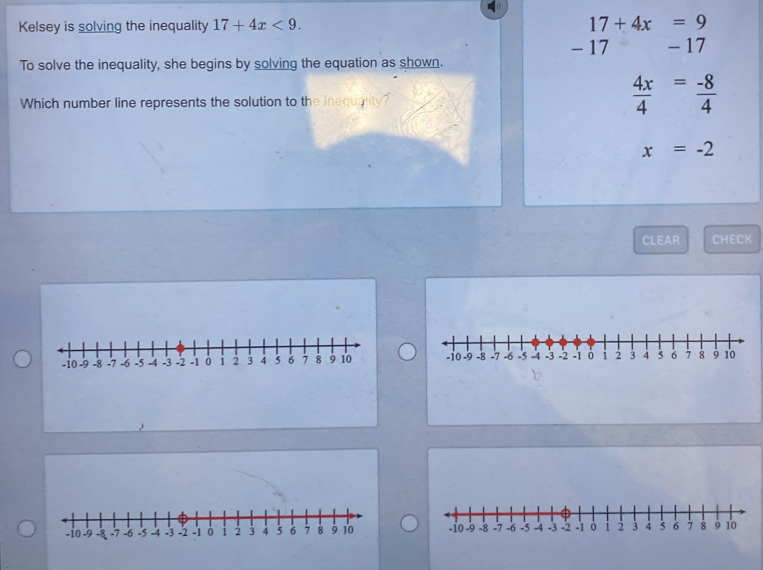 Kelsey is solving the inequality 17+4x<9</tex>. 17+4x=9
- 17 - 17
To solve the inequality, she begins by solving the equation as shown.
Which number line represents the solution to the inequality?
 4x/4 = (-8)/4 
x=-2
CLEAR CHECK