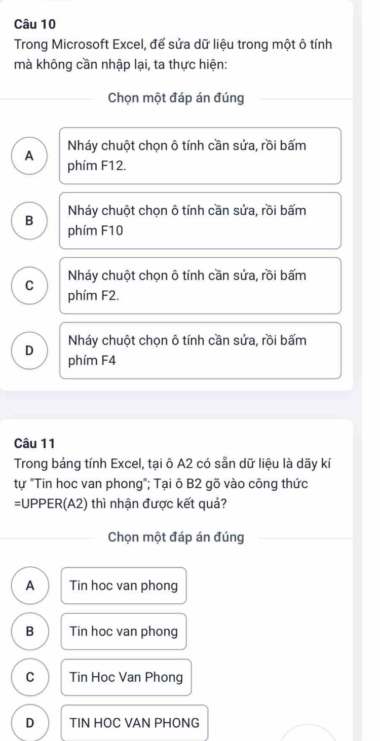 Trong Microsoft Excel, để sửa dữ liệu trong một ô tính
mà không cần nhập lại, ta thực hiện:
Chọn một đáp án đúng
Nháy chuột chọn ô tính cần sửa, rồi bấm
A phím F12.
B Nháy chuột chọn ô tính cần sửa, rồi bấm
phím F10
Nháy chuột chọn ô tính cần sửa, rồi bấm
C phím F2.
Nháy chuột chọn ô tính cần sửa, rồi bấm
D phím F4
Câu 11
Trong bảng tính Excel, tại ô A2 có sẵn dữ liệu là dãy kí
tự "Tin hoc van phong"; Tại ô B2 gõ vào công thức
=UPPER(A2) thì nhận được kết quả?
Chọn một đáp án đúng
A Tin hoc van phong
B Tin hoc van phong
C Tin Hoc Van Phong
D TIN HOC VAN PHONG