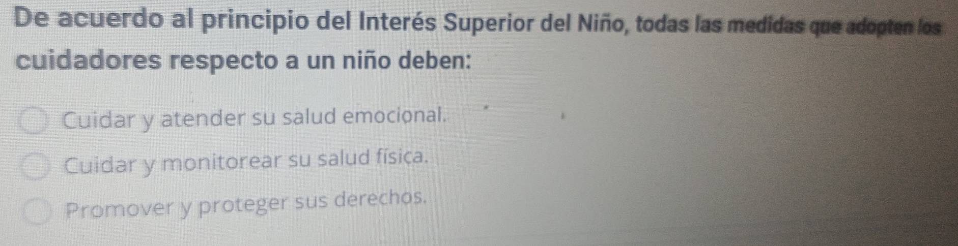 De acuerdo al principio del Interés Superior del Niño, todas las medidas que adopten los
cuidadores respecto a un niño deben:
Cuidar y atender su salud emocional.
Cuidar y monitorear su salud física.
Promover y proteger sus derechos.