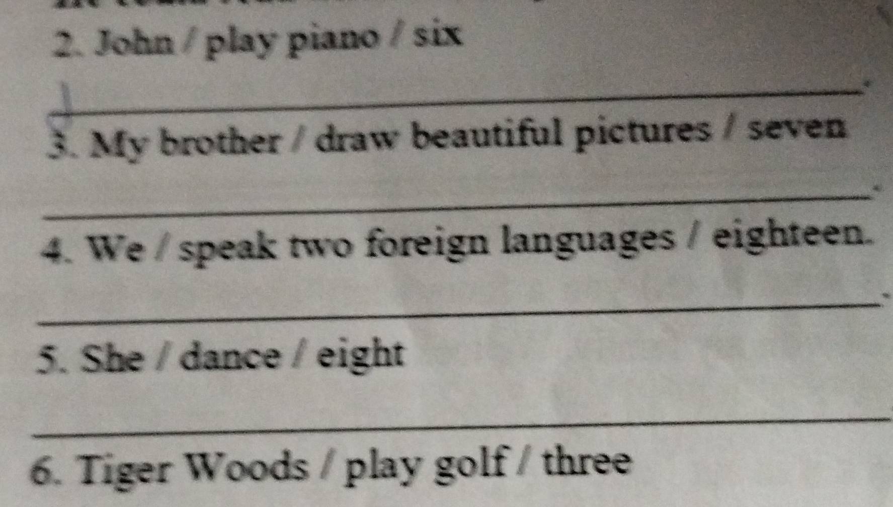 John / play piano / six 
_* 
3. My brother / draw beautiful pictures / seven 
_ 
4. We / speak two foreign languages / eighteen. 
_ 
5. She / dance / eight 
_ 
6. Tiger Woods / play golf / three