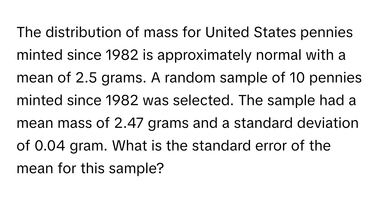 The distribution of mass for United States pennies minted since 1982 is approximately normal with a mean of 2.5 grams. A random sample of 10 pennies minted since 1982 was selected. The sample had a mean mass of 2.47 grams and a standard deviation of 0.04 gram. What is the standard error of the mean for this sample?