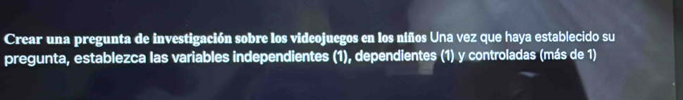 Crear una pregunta de investigación sobre los videojuegos en los niños Una vez que haya establecido su 
pregunta, establezca las variables independientes (1), dependientes (1) y controladas (más de 1)