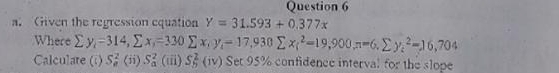 iven the regression equation Y=31.593+0.377x
Where sumlimits y_i=314, sumlimits x_i=330sumlimits x_iy_i=17,930 sumlimits x_i^2=19,900, n=6. sumlimits y_i^2=16,704
Calculare (i) S_n^2(ii )S_a^2 (iii) S_5^2 (iv) Set 95% confidence interval for the slope