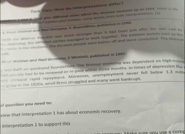 Task Two. How do interpretations differ? 
e they gow different views about the German recovery up to 1929. What is t 
ns? Exlai your anwes, ung detais from buth interpretations. (4) 
f om Welmar and Nari Germany, F. Reynoldson, published in 1995. 
1929 the Weimar Republic was much stronger than it had been just after the wan Lod by 
Reichsting, the different parties managed to work together. The extreme parties such as the 
r e rss in the elections. The German people were better off and more contented. The Weiman 
ife 
Fn Weimar and Nazl Germany, E Wimlott, published in 1997. 
wnd built on quicksand foundations. The Weimar economy was dependent on high-inter 
hich usually had to be renewed or re-paid within three months. In times of depression the 
ul demand rapid repayment. Moreover, unemployment never fell below 1.3 millie 
graw in the 1920s, small firms struggled and many went bankrupt. 
of question you need to: 
view that interpretation 1 has about economic recovery. 
interpretation 1 to support this 
Make sure you use a comp