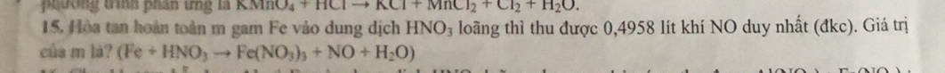 peường tìh phán tng là KMnO_4+HClto KCl+MnCl_2+Cl_2+H_2O. 
15. Hòa tan hoàn toàn m gam Fe vào dung dịch HNO_3 loãng thì thu được 0,4958 lít khí NO duy nhất (đkc). Giá trị 
của m là? (Fe+HNO_3to Fe(NO_3)_3+NO+H_2O)