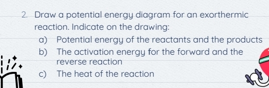 Draw a potential energy diagram for an exorthermic 
reaction. Indicate on the drawing: 
a) Potential energy of the reactants and the products 
b) The activation energy for the forward and the 
reverse reaction 
c) The heat of the reaction