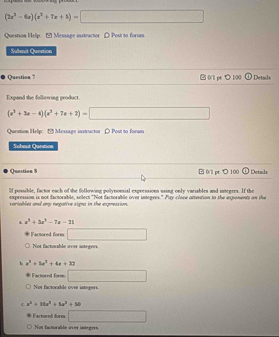 nowing proane
(2x^2-6x)(x^2+7x+5)=□
Question Help: [ Message instructor 〇 Post to forum
Submit Question
Question 7 0/1 pt つ 100 ⓘ Details
Expand the following product.
(x^2+3x-4)(x^2+7x+2)=□
Question Help: [ Message instructor ρ Post to forum
Submit Question
Question S 0/1 pt つ 100 Details
If possible, factor each of the following polynomial expressions using only variables and integers. If the
expression is not factorable, select "Not factorable over integers." Pay close attention to the exponents on the
variables and any negative signs in the expression.
a. x^3+3x^2-7x-21
Factored form: □ 
Not factorable over integers.
b. x^3+5x^2+4x+32
Factored form □ 
Not factorable over integers.
C. x^5+10x^3+5x^2+50
Factored form □ 
Not factorable over integers