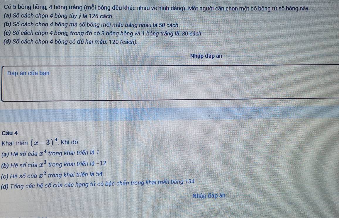 Có 5 bông hồng, 4 bông trắng (mỗi bông đều khác nhau về hình dáng). Một người cần chọn một bó bông từ số bông này 
(a) Số cách chọn 4 bông tùy ý là 126 cách 
(b) Số cách chọn 4 bông mà số bông mỗi màu bằng nhau là 50 cách 
(c) Số cách chọn 4 bông, trong đó có 3 bông hồng và 1 bông trắng là: 30 cách 
(d) Số cách chọn 4 bông có đủ hai màu: 120 (cách). 
Nhập đáp án 
Đáp án của bạn 
Câu 4 
Khai triển (x-3)^4. Khi đó 
(a) Hệ số của x^4 trong khai triển là 1 
(b) Hệ số của x^3 trong khai triển là −12
(c) Hệ số của x^2 trong khai triển là 54
(d) Tổng các hệ số của các hạng tứ có bậc chẩn trong khai triển bằng 134. 
Nhập đáp án