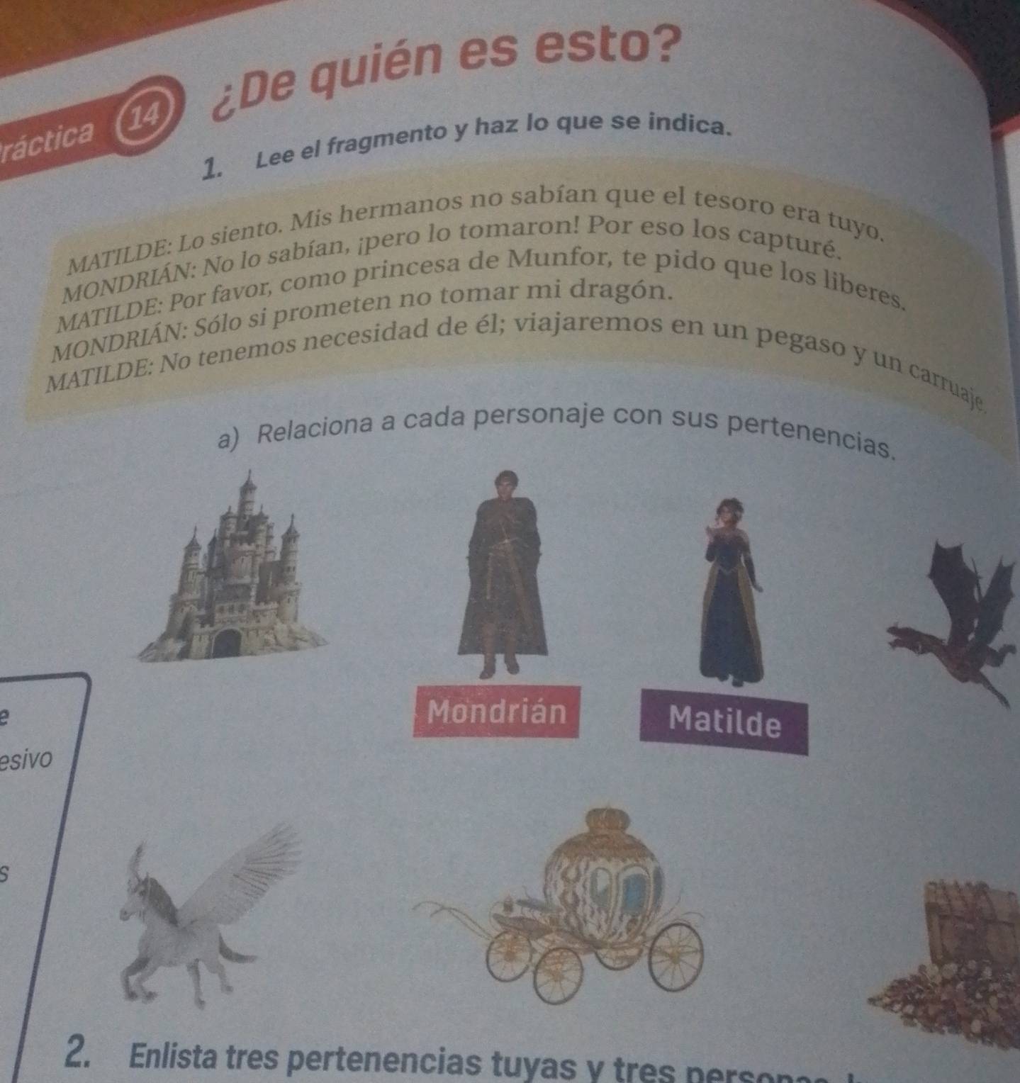 ctica (14) ¿De quién es esto? 
1. Lee el fragmento y haz lo que se indica. 
MATILDE: Lo siento. Mis hermanos no sabían que el tesoro era tuyo. 
MONDRIÁN: No lo sabían, ¡pero lo tomaron! Por eso los capturé. 
MATILDE: Por favor, como princesa de Munfor, te pido que los liberes. 
MONDRIÁN: Sólo si prometen no tomar mi dragón. 
MATILDE: No tenemos necesidad de él; viajaremos en un pegaso y un carruaje. 
a) Relaciona a cada personaje con sus pertenencias. 
a 
Mondrián 
Matilde 
esivo 
5 
2. Enlista tres pertenencias tuyas y tres person