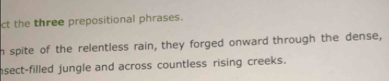 ct the three prepositional phrases. 
n spite of the relentless rain, they forged onward through the dense, 
nsect-filled jungle and across countless rising creeks.