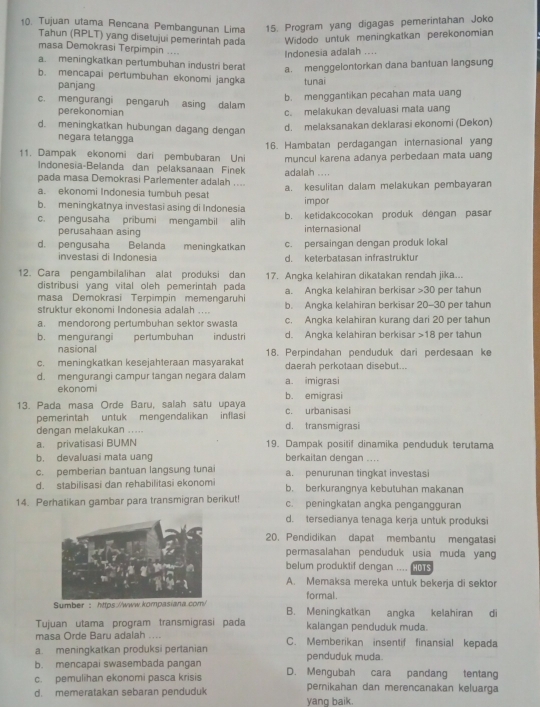 Tujuan utama Rencana Pembangunan Lima 15. Program yang digagas pemerintahan Joko
Tahun (RPLT) yang disetujui pemerintah pada Widodo untuk meningkatkan perekonomian
masa Demokrasi Terpimpin ....
Indonesia adalah ....
a. meningkatkan pertumbuhan industri berat a. menggelontorkan dana bantuan langsung
b. mencapai pertumbuhan ekonomi jangka tunai
panjang
b. menggantikan pecahan mata uang
c. mengurangi pengaruh asing dalam
perekonomian c. melakukan devaluasi mata uang
d. meningkatkan hubungan dagang dengan
d. melaksanakan deklarasi ekonomi (Dekon)
negara tetangga
11. Dampak ekonomi dari pembubaran Uni 16. Hambatan perdagangan internasional yang
Indonesia-Belanda dan pelaksanaan Finek muncul karena adanya perbedaan mata uang
pada masa Demokrasi Parlementer adalah .... adalah ....
a. ekonomi Indonesia tumbuh pesat a. kesulitan dalam melakukan pembayaran
b. meningkatnya investasi asing di Indonesia impor
c. pengusaha pribumi mengambil alih b. ketidakcocokan produk dengan pasar
perusahaan asing internasional
d. pengusaha Belanda meningkatkan c. persaingan dengan produk lokal
investasi di Indonesia d. keterbatasan infrastruktur
12. Cara pengambilalihan alat produksi dan 17. Angka kelahiran dikatakan rendah jika...
distribusi yang vital oleh pemerintah pada a. Angka kelahiran berkisar 30 per tahun
masa Demokrasi Terpimpin memengaruhi b. Angka kelahiran berkisar 20-30 per tahun
struktur ekonomi Indonesia adalah ....
a. mendorong pertumbuhan sektor swasta c. Angka kelahiran kurang dari 20 per tahun
b. mengurangi pertumbuhan industri d. Angka kelahiran berkisar 18 per tahun
nasional
c. meningkatkan kesejahteraan masyarakat 18. Perpindahan penduduk dari perdesaan ke
daerah perkotaan disebut..
d. mengurangi campur tangan negara dalam a. imigrasi
ekonomi
13. Pada masa Orde Baru, salah satu upaya c. urbanisasi b. emigrasi
pemerintah untuk mengendalikan inflasi d. transmigrasi
dengan melakukan .....
a. privatisasi BUMN 19. Dampak positif dinamika penduduk terutama
b. devaluasi mata uang berkaitan dengan ....
c. pemberian bantuan langsung tunai a. penurunan tingkat investasi
d. stabilisasi dan rehabilitasi ekonomi b. berkurangnya kebutuhan makanan
14. Perhatikan gambar para transmigran berikut! c. peningkatan angka pengangguran
d. tersedianya tenaga kerja untuk produksi
20. Pendidikan dapat membantu mengatasi
permasalahan penduduk usia muda yan
belum produktif dengan . , , HOTS
A. Memaksa mereka untuk bekerja di sektor
formal.
Sumber: https://www.kompasiana.com/ B. Meningkatkan angka kelahiran di
Tujuan utama program transmigrasi pada kalangan penduduk muda.
masa Örde Baru adalah . . . C. Memberikan insentif finansial kepada
a. meningkatkan produksi pertanian
b. mencapai swasembada pangan penduduk muda.
c. pemulihan ekonomi pasca krisis D. Mengubah cara pandang tentang
d. memeratakan sebaran penduduk pernikahan dan merencanakan keluarga
yang baik.