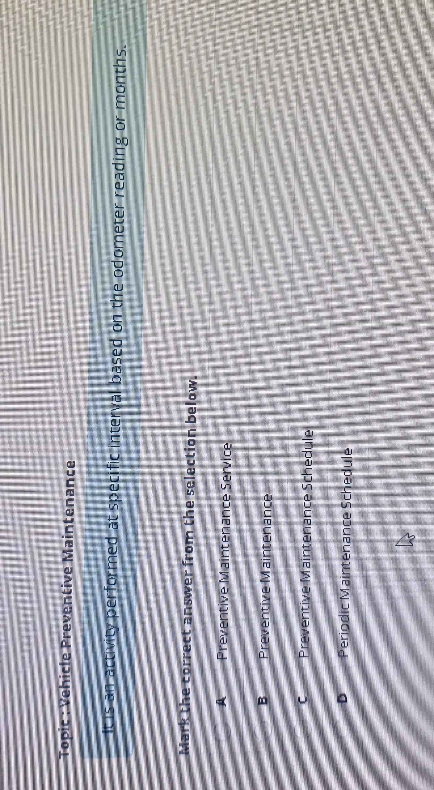 Topic : Vehicle Preventive Maintenance
It is an activity performed at specific interval based on the odometer reading or months.
Mark the correct answer from the selection below.
A Preventive Maintenance Service
B Preventive Maintenance
C Preventive Maintenance Schedule
D Periodic Maintenance Schedule