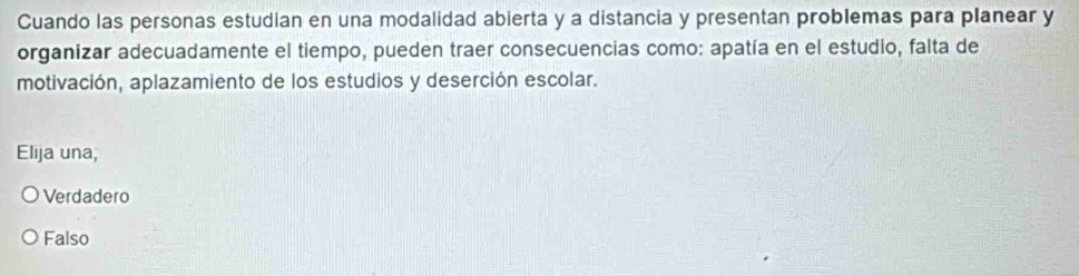 Cuando las personas estudian en una modalidad abierta y a distancia y presentan problemas para planear y
organizar adecuadamente el tiempo, pueden traer consecuencias como: apatía en el estudio, falta de
motivación, aplazamiento de los estudios y deserción escolar.
Elija una,
Verdadero
Falso