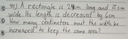 ) A rectangle is LHm long and 15 cm
wide. Its length is decreased by Ccm 
How many centimeters muct the width be 
increased to keep the same area?