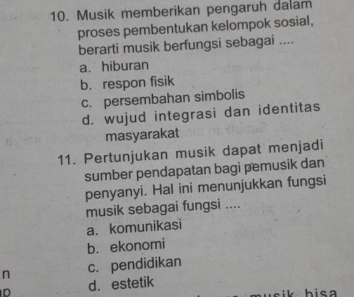 Musik memberikan pengaruh dalam
proses pembentukan kelompok sosial,
berarti musik berfungsi sebagai ....
a. hiburan
b. respon fisik
c. persembahan simbolis
d. wujud integrasi dan identitas
masyarakat
11. Pertunjukan musik dapat menjadi
sumber pendapatan bagi pemusik dan
penyanyi. Hal ini menunjukkan fungsi
musik sebagai fungsi ....
a. komunikasi
b. ekonomi
n c. pendidikan
p d. estetik
i h isa