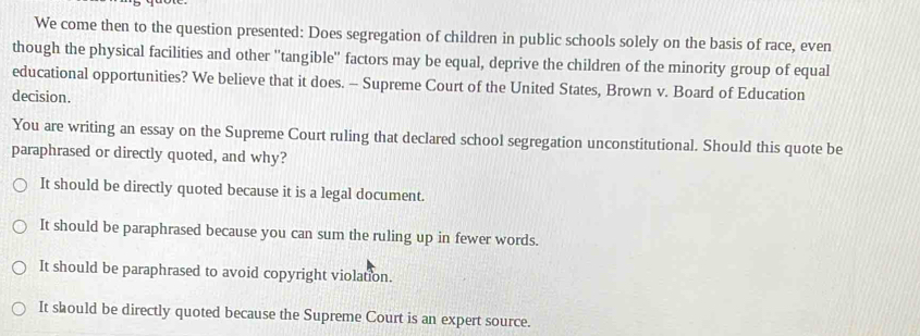 We come then to the question presented: Does segregation of children in public schools solely on the basis of race, even
though the physical facilities and other ''tangible'' factors may be equal, deprive the children of the minority group of equal
educational opportunities? We believe that it does. - Supreme Court of the United States, Brown v. Board of Education
decision.
You are writing an essay on the Supreme Court ruling that declared school segregation unconstitutional. Should this quote be
paraphrased or directly quoted, and why?
It should be directly quoted because it is a legal document.
It should be paraphrased because you can sum the ruling up in fewer words.
It should be paraphrased to avoid copyright violation.
It should be directly quoted because the Supreme Court is an expert source.