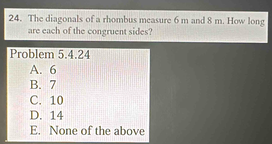 The diagonals of a rhombus measure 6 m and 8 m. How long
are each of the congruent sides?
Problem 5.4.24
A. 6
B. 7
C. 10
D. 14
E. None of the above