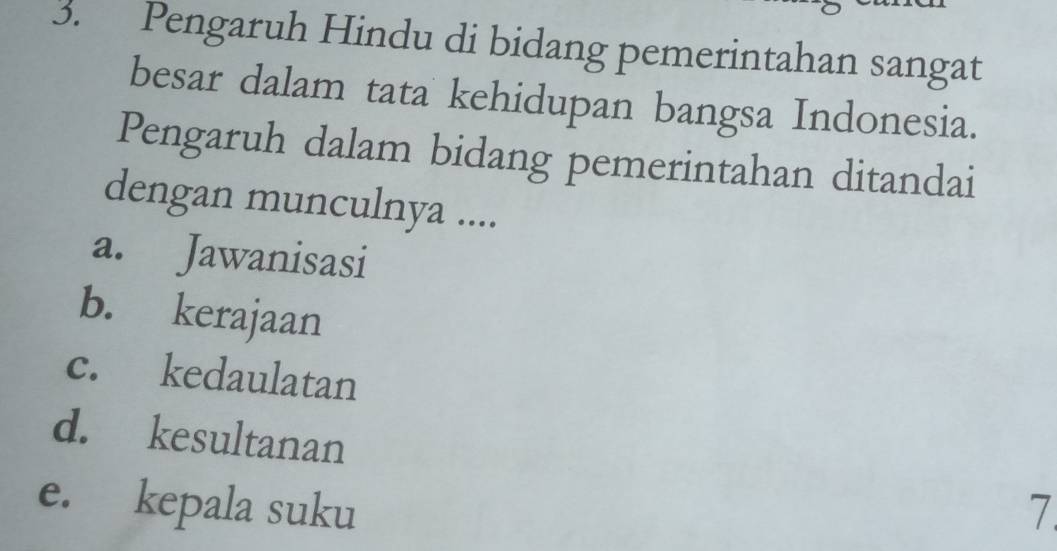 Pengaruh Hindu di bidang pemerintahan sangat
besar dalam tata kehidupan bangsa Indonesia.
Pengaruh dalam bidang pemerintahan ditandai
dengan munculnya ....
a. Jawanisasi
b. kerajaan
c. kedaulatan
d. kesultanan
e. kepala suku 7