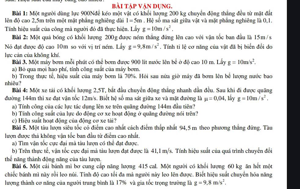 bài tập VậN DụNG.
Bài 1: Một người dùng lực 900Nđể kéo một vật có khối lượng 200 kg chuyển động thẳng đều từ mặt đất
lên độ cao 2,5m trên một mặt phăng nghiêng dài 1=5m. Hệ số ma sát giữa vật và mặt phăng nghiêng là 0,1.
Tính hiệu suất của công mà người đó đã thực hiện. Lấy g=10m/s^2.
Bài 2: Một quả bóng có khối lượng 200g được ném thẳng đứng lên cao với vận tốc ban đầu là 15m/s
Nó đạt được độ cao 10m so với vị trí ném. Lấy g=9,8m/s^2. Tính tỉ lệ cơ năng của vật đã bị biến đổi do
lực cản của không khí.
Bài 3. Một máy bơm mỗi phút có thể bơm được 900 lít nước lên bề ở độ cao 10 m. Lấy g=10m/s^2.
a) Bỏ qua mọi hạo phí, tính công suất của máy bơm.
b) Trong thực tế, hiệu suất của máy bơm là 70%. Hỏi sau nửa giờ máy đã bơm lên bể lượng nước bao
nhiêu?
Bài 4: Một xe tải có khối lượng 2,5T, bắt đầu chuyển động thắng nhanh dần đều. Sau khi đi được quãng
đường 144m thì xe đạt vận tốc 12m/s. Biết hệ số ma sát giữa xe và mặt đường là mu =0,04 -, lấy g=10m/s^2.
a) Tính công của các lực tác dụng lên xe trên quãng đường 144m đầu tiên?
b) Tính công suất của lực do động cơ xe hoạt động ở quãng đường nói trên?
c) Hiệu suất hoạt động của động cơ xe tải?
Bài 5. Một tàu lượn siêu tốc có điểm cao nhất cách điểm thấp nhất 94,5 m theo phương thắng đứng. Tàu
lượn được thả không vận tốc ban đầu từ điểm cao nhất.
a) Tìm vận tốc cực đại mà tàu lượn có thể đạt được.
b) Trên thực tế, vận tốc cực đại mà tàu lượn đạt được là 41,1 m/s. Tính hiệu suất của quá trình chuyển đổi
thế năng thành động năng của tàu lượn.
Bài 6. Một cái bánh mì bơ cung cấp năng lượng 415 cal. Một người có khối lượng 60 kg ăn hết một
chiếc bánh mì này rồi leo núi. Tính độ cao tối đa mà người này leo lên được. Biết hiệu suất chuyển hóa năng
lượng thành cơ năng của người trung bình là 17% và gia tốc trọng trường là g=9,8m/s^2.