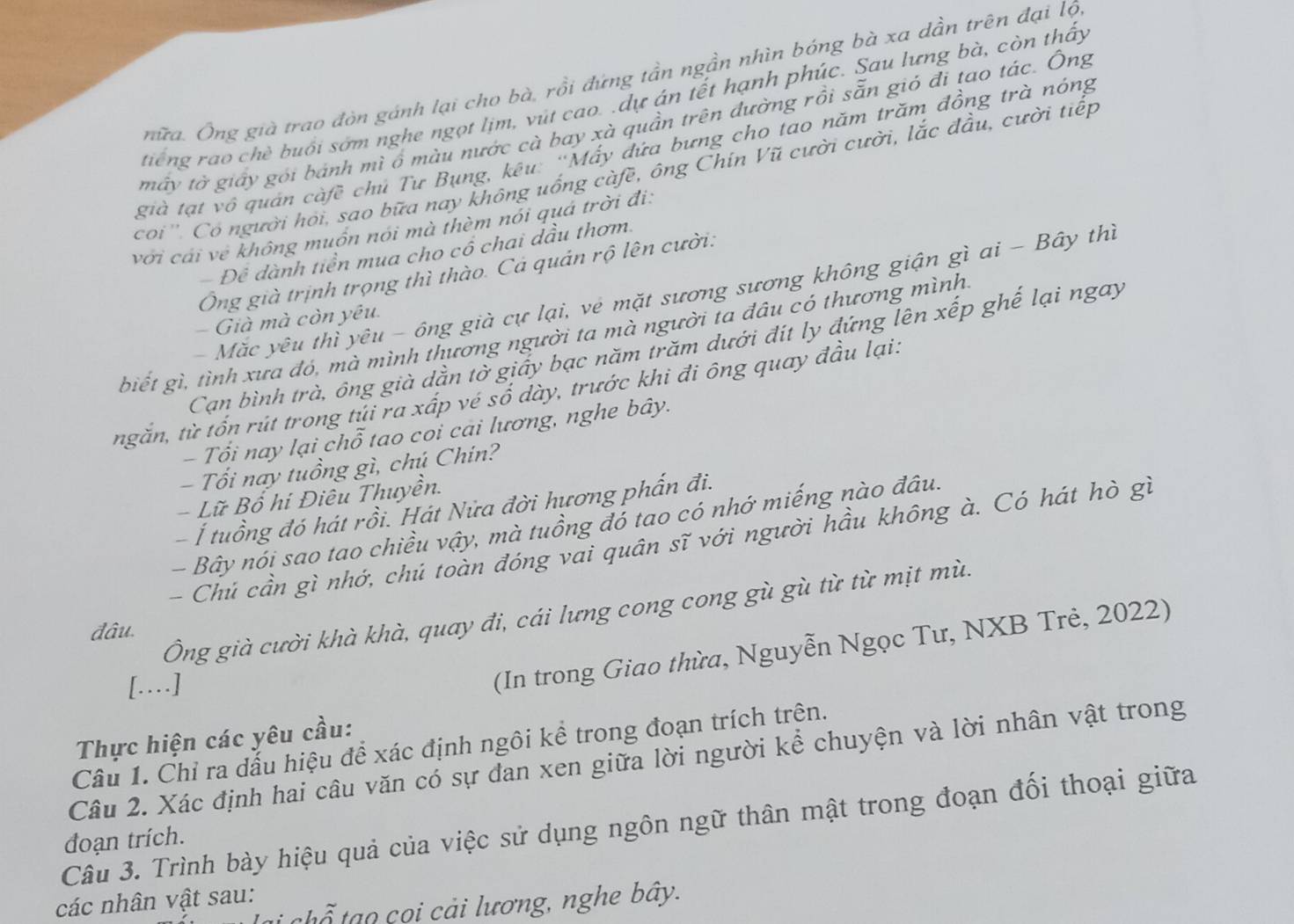 nữa. Ông già trao đòn gánh lại cho bà, rồi đứng tần ngần nhìn bóng bà xa dần trên đại lộ
tiếng rao chè buổi sớm nghe ngọt lịm, vút cao. .dự án tết hạnh phúc. Sau lưng bà, còn thấy
máy tờ giấy gói bánh mì ổ màu nước cà bay xà quần trên đường rồi sẵn gió đi tao tác. Ông
già tạt vô quán càfề chủ Tư Bụng, kêu: ''Mấy đứa bưng cho tao năm trăm đồng trà nóng
coi ''. Có người hỏi, sao bữa nay không uống càfề, ông Chín Vũ cười cười, lắc đầu, cười tiếp
với cái về không muồn nói mà thèm nói quá trời đi:
- Để dành tiền mua cho cổ chai dầu thơm.
Ông già trịnh trọng thì thào. Cá quản rộ lên cười:
- Mặc yêu thỉ yêu - ông già cự lại, vẻ mặt sương sương không giận gì ai - Bây thì
Già mà còn yêu.
biết gì, tình xưa đó, mà mình thương người ta mà người ta đâu có thương mình.
Can bình trà, ông già dằn tờ giảy bạc năm trăm dưới đít ly đứng lên xếp ghế lại ngay
ngắn, từ tổn rút trong tủi ra xấp vé số dày, trước khi đi ông quay đầu lại.
- Tổi nay lại chỗ tao coi cai lương, nghe bây.
- Tổi nay tuồng gì, chú Chín?
- Lữ Bố hi Điêu Thuyền.
- Í tuổng đó hát rồi. Hát Nửa đời hương phẩn đi.
- Bây nói sao tao chiều vậy, mà tuồng đó tao có nhớ miếng nào đâu.
- Chú cần gì nhớ, chú toàn đóng vai quân sĩ với người hầu không à. Có hát hò gì
Ông già cười khà khà, quay đi, cái lưng cong cong gù gù từ từ mịt mù.
đâu.
[…]
(In trong Giao thừa, Nguyễn Ngọc Tư, NXB Trẻ, 2022)
Thực hiện các yêu cầu:
Câu 1. Chỉ ra đẫu hiệu để xác định ngôi kể trong đoạn trích trên.
Câu 2. Xác định hai câu văn có sự đan xen giữa lời người kể chuyện và lời nhân vật trong
Câu 3. Trình bày hiệu quả của việc sử dụng ngôn ngữ thân mật trong đoạn đối thoại giữa
đoạn trích.
các nhân vật sau:
* chổ  a o   i cải lương, nghe bây.