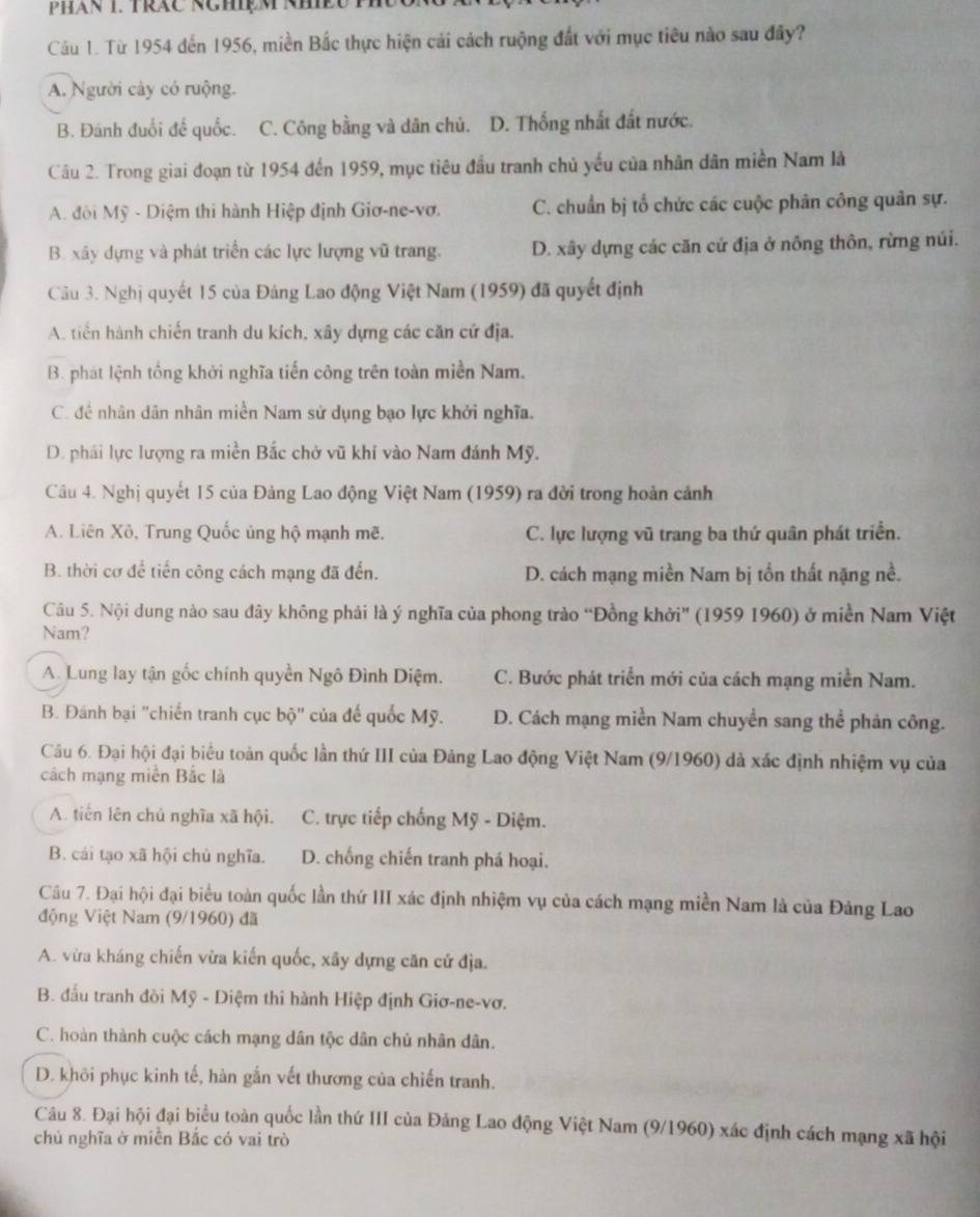 Từ 1954 đến 1956, miền Bắc thực hiện cải cách ruộng đất với mục tiêu nào sau đây?
A. Người cây có ruộng.
B. Đánh đuổi đế quốc. C. Công bằng và dân chủ. D. Thống nhất đất nước.
Câu 2. Trong giai đoạn từ 1954 đến 1959, mục tiêu đầu tranh chủ yếu của nhân dân miền Nam là
A. đôi Mỹ - Diệm thi hành Hiệp định Giơ-ne-vơ. C. chuẩn bị tổ chức các cuộc phân công quân sự.
B. xây dựng và phát triển các lực lượng vũ trang. D. xây dựng các căn cứ địa ở nông thôn, rừng núi.
Câu 3. Nghị quyết 15 của Đảng Lao động Việt Nam (1959) đã quyết định
A. tiến hành chiến tranh du kích, xây dựng các căn cứ địa.
B. phát lệnh tổng khởi nghĩa tiến công trên toàn miền Nam.
C. đề nhân dân nhân miền Nam sử dụng bạo lực khởi nghĩa.
D. phái lực lượng ra miền Bắc chở vũ khí vào Nam đánh Mỹ.
Câu 4. Nghị quyết 15 của Đảng Lao động Việt Nam (1959) ra đời trong hoàn cảnh
A. Liên Xô, Trung Quốc ủng hộ mạnh mẽ. C. lực lượng vũ trang ba thứ quân phát triển.
B. thời cơ để tiến công cách mạng đã đến. D. cách mạng miền Nam bị tổn thất nặng nề.
Câu 5. Nội dung nào sau đây không phải là ý nghĩa của phong trào “Đồng khởi” (1959 1960) ở miền Nam Việt
Nam?
A. Lung lay tận gốc chính quyền Ngô Đình Diệm. C. Bước phát triển mới của cách mạng miền Nam.
B. Đánh bại "chiến tranh cục bộ" của đế quốc Mỹ. D. Cách mạng miền Nam chuyền sang thể phản công.
Câu 6. Đại hội đại biểu toàn quốc lần thứ III của Đảng Lao động Việt Nam (9/1960) dà xác định nhiệm vụ của
cách mạng miền Bắc là
A. tiên lên chủ nghĩa xã hội. C. trực tiếp chống Mỹ - Diệm.
B. cái tạo xã hội chủ nghĩa. D. chống chiến tranh phá hoại.
Câu 7. Đại hội đại biểu toàn quốc lần thứ III xác định nhiệm vụ của cách mạng miền Nam là của Đảng Lao
động Việt Nam (9/1960) đã
A. vừa kháng chiến vừa kiến quốc, xãy dựng căn cử địa.
B. đấu tranh đòi Mỹ - Diệm thi hành Hiệp định Giơ-ne-vơ.
C. hoàn thành cuộc cách mạng dân tộc dân chủ nhân dân.
D. khôi phục kinh tế, hàn gắn vết thương của chiến tranh.
Câu 8. Đại hội đại biểu toàn quốc lần thứ III của Đảng Lao động Việt Nam (9/1960) xác định cách mạng xã hội
chủ nghĩa ở miền Bắc có vai trò