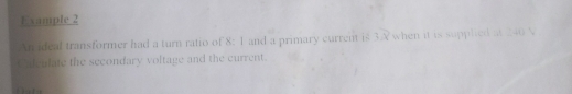 Example 2 
An ideal transformer had a turn ratio of 8: 1 and a primary current is 3X when it is supplied at 240 N
Calculate the secondary voltage and the current.