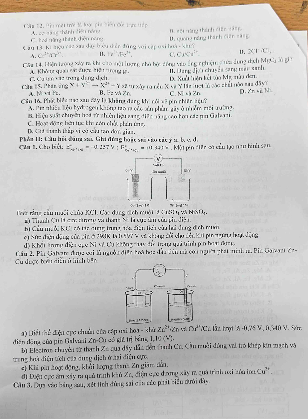 Pin mặt trời là loại pin biển đổi trực tiếp
A. cơ năng thành điện năng
B. nội năng thành điện năng.
C. hoá năng thành điện năng.
D. quang năng thành điện năng.
Câu 13. Ki hiệu nào sau dây biêu diễn đúng với cặp oxỉ hoá - khữ?
B. Fe^(3+)/Fe^(2+)
A. Cr^(2+)/Cr^(3+). C. Cu/Cu^(2+).
D. 2Cl^-/Cl_2.
Câu 14. Hiện tượng xây ra khi cho một lượng nhỏ bột đồng vào ống nghiệm chứa dung dịch MgC_2 là gì?
A. Không quan sát được hiện tượng gì. B. Dung dịch chuyển sang màu xanh.
C. Cu tan vào trong dung dịch.
D. Xuất hiện kết tủa Mg màu đen.
Câu 15. Phản ứng X+Y^(2+)to X^(2+)+Y sẽ tự xảy ra nếu X và Y lần lượt là các chất nào sau đây?
A. Ni và Fe. B. Fe và Zn. C. Ni và Zn.
D. Zn và Ni.
Câu 16. Phát biểu nào sau đây là không đúng khi nói về pin nhiên liệu?
A. Pin nhiên liệu hydrogen không tạo ra các sản phẩm gây ô nhiễm môi trường.
B. Hiệu suất chuyển hoá từ nhiên liệu sang điện năng cao hơn các pin Galvani.
C. Hoạt động liên tục khi còn chất phản ứng.
D. Giá thành thấp vì có cấu tạo đơn giản.
Phần II: Câu hỏi đúng sai. Ghi đúng hoặc sai vào các ý a. b. c. d.
Câu 1. Cho biết: E_Ni^(2+)/Ni^circ =-0,257V;E_Cu^(2+)/Cu^circ =+0,340V. Một pin điện có cấu tạo như hình sau.
Biết rằng cầu muối chứa KCl. Các dung dịch muối là CuSO_4 và NiSO_4.
a) Thanh Cu là cực dương và thanh Ni là cực âm của pin điện.
b) Cầu muối KCl có tác dụng trung hòa điện tích của hai dung dịch muối.
c) Sức điện động của pin ở 298K là 0,597 V và không đổi cho đến khi pin ngừng hoạt động.
d) Khối lượng điện cực Ni và Cu không thay đổi trong quá trình pin hoạt động.
Câu 2. Pin Galvani được coi là nguồn điện hoá học đầu tiên mà con người phát minh ra. Pin Galvani Zn-
Cu được biểu diễn ở hình bên.
a) Biết thế điện cực chuẩn của cặp oxi hoá - khử Zn^(2+)/Zn và Cu^(2+)/Cu lần lượt là -0,76 V, 0,340 V. Sức
điện động của pin Galvani Zn-Cu có giá trị bằng 1,10 (V).
b) Electron chuyển từ thanh Zn qua dây dẫn đến thanh Cu. Cầu muối đóng vai trò khép kín mạch và
trung hoà điện tích của dung dịch ở hai điện cực.
c) Khi pin hoạt động, khối lượng thanh Zn giảm dần.
d) Điện cực âm xảy ra quá trình khử Zn, điện cực dương xảy ra quá trình oxi hóa ion Cu^(2+).
Câu 3. Dựa vào bảng sau, xét tính đúng sai của các phát biểu dưới đây.